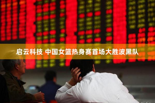 启云科技 中国女篮热身赛首场大胜波黑队