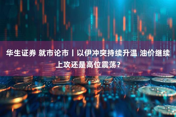 华生证券 就市论市丨以伊冲突持续升温 油价继续上攻还是高位震荡？