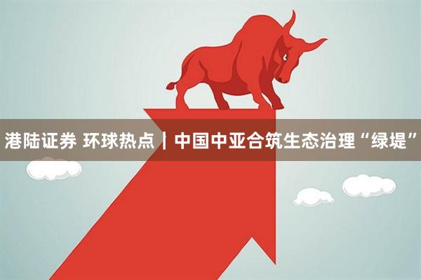 港陆证券 环球热点｜中国中亚合筑生态治理“绿堤”