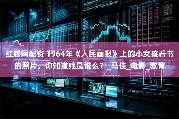 红腾网配资 1964年《人民画报》上的小女孩看书的照片，你知道她是谁么？_马佳_电影_教育