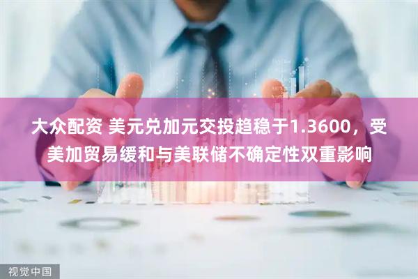 大众配资 美元兑加元交投趋稳于1.3600，受美加贸易缓和与美联储不确定性双重影响