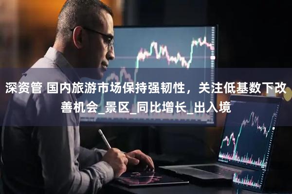 深资管 国内旅游市场保持强韧性，关注低基数下改善机会_景区_同比增长_出入境