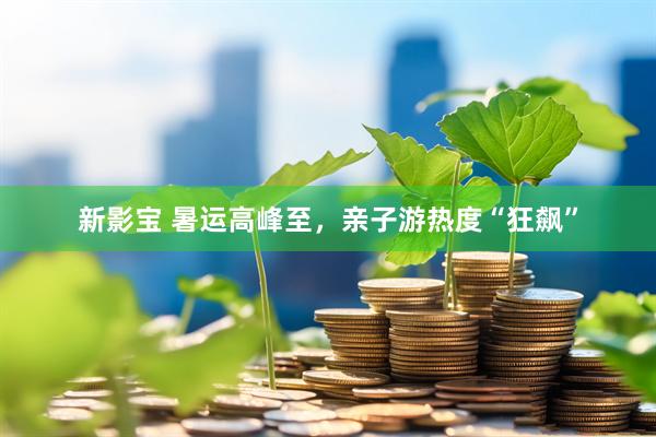 新影宝 暑运高峰至，亲子游热度“狂飙”