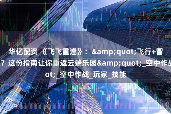 华亿配资 《飞飞重逢》："飞行+冒险=快乐翻倍？这份指南让你重返云端乐园"_空中作战_玩家_技能