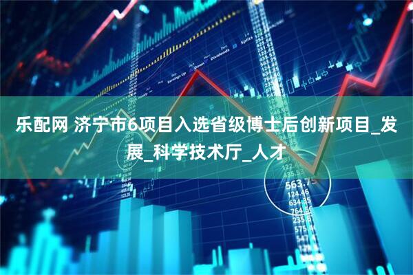 乐配网 济宁市6项目入选省级博士后创新项目_发展_科学技术厅_人才