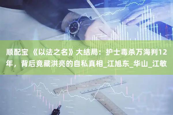 顺配宝 《以法之名》大结局：护士毒杀万海判12年，背后竟藏洪亮的自私真相_江旭东_华山_江敏