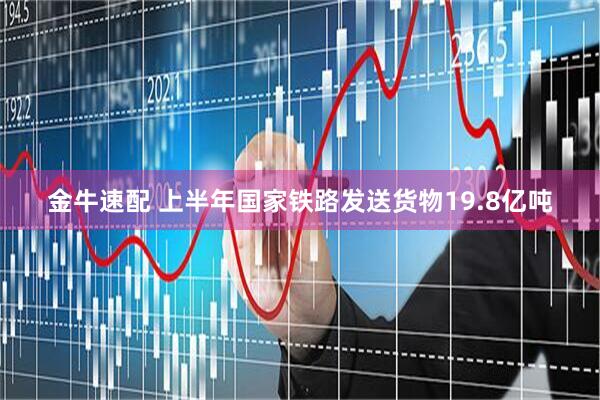 金牛速配 上半年国家铁路发送货物19.8亿吨