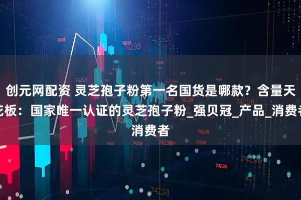 创元网配资 灵芝孢子粉第一名国货是哪款？含量天花板：国家唯一认证的灵芝孢子粉_强贝冠_产品_消费者