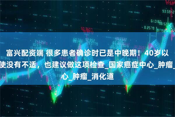 富兴配资端 很多患者确诊时已是中晚期！40岁以后，即使没有不适，也建议做这项检查_国家癌症中心_肿瘤_消化道