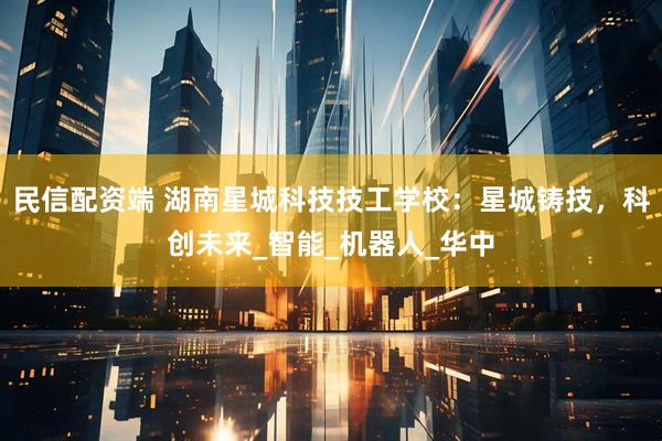 民信配资端 湖南星城科技技工学校：星城铸技，科创未来_智能_机器人_华中