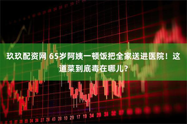 玖玖配资网 65岁阿姨一顿饭把全家送进医院！这道菜到底毒在哪儿？