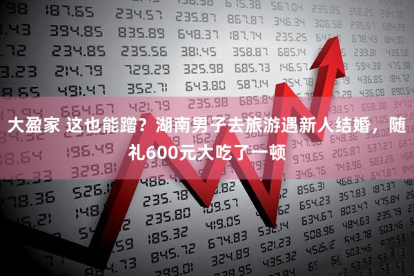 大盈家 这也能蹭？湖南男子去旅游遇新人结婚，随礼600元大吃了一顿