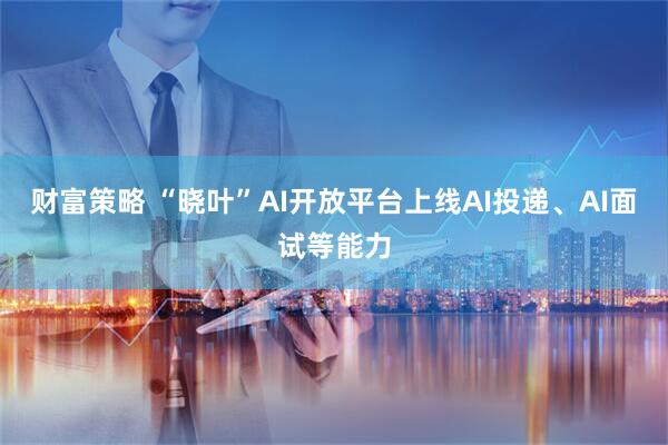 财富策略 “晓叶”AI开放平台上线AI投递、AI面试等能力